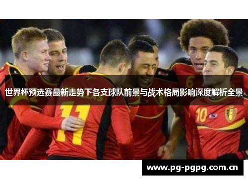 世界杯预选赛最新走势下各支球队前景与战术格局影响深度解析全景 世界杯预选赛最新走势下各支球队前景与战术格局影响深度解析全景